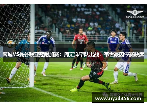 蓉城VS曼谷联亚冠附加赛：周定洋率队出战，韦世豪因停赛缺席